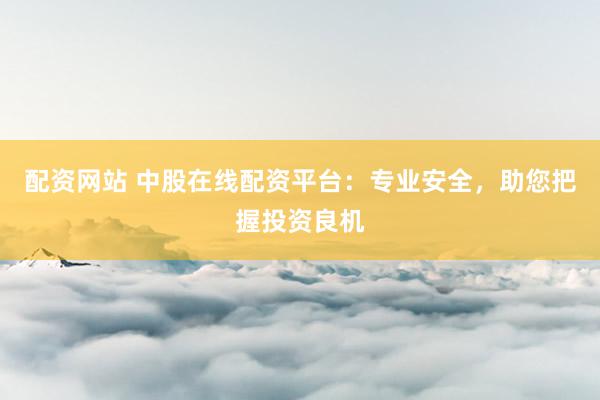 配资网站 中股在线配资平台：专业安全，助您把握投资良机
