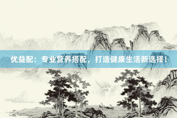 优益配：专业营养搭配，打造健康生活新选择！