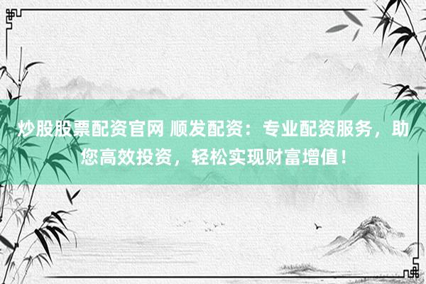 炒股股票配资官网 顺发配资：专业配资服务，助您高效投资，轻松实现财富增值！
