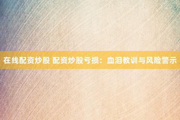 在线配资炒股 配资炒股亏损：血泪教训与风险警示