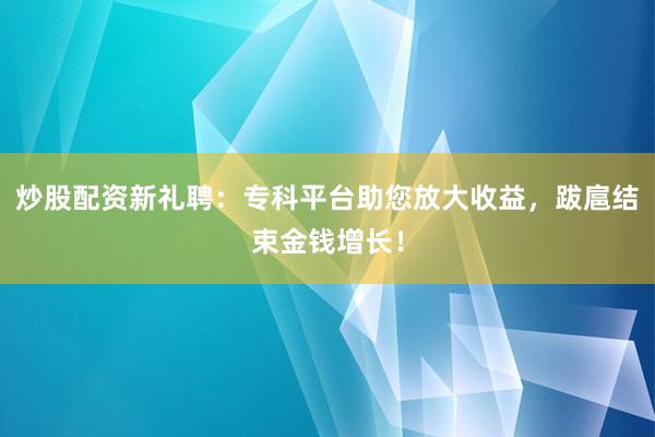 炒股配资新礼聘：专科平台助您放大收益，跋扈结束金钱增长！