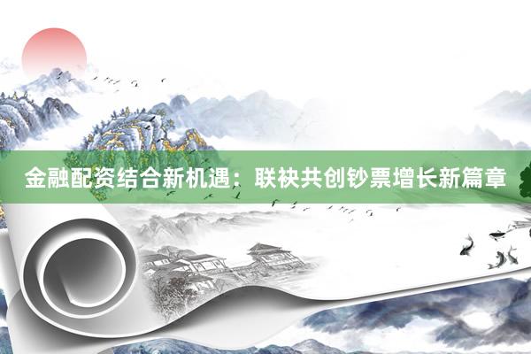 金融配资结合新机遇：联袂共创钞票增长新篇章