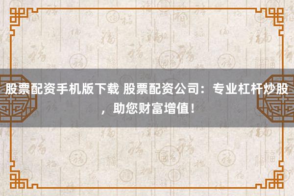 股票配资手机版下载 股票配资公司：专业杠杆炒股，助您财富增值！