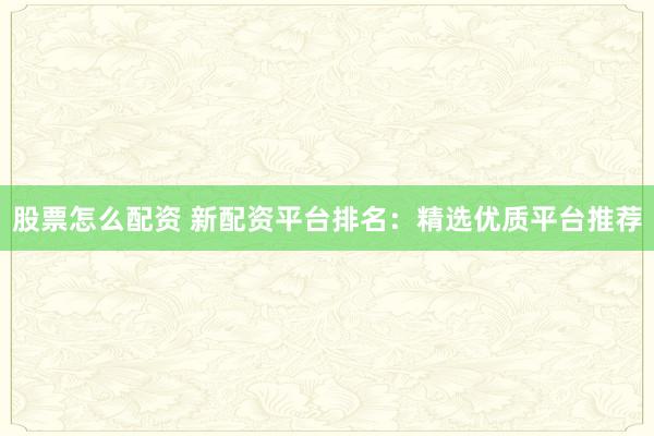 股票怎么配资 新配资平台排名：精选优质平台推荐