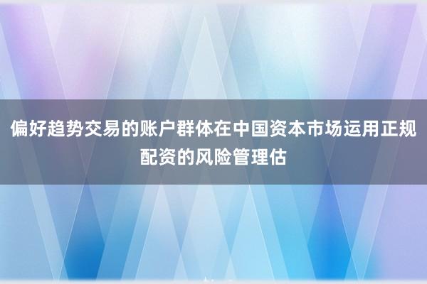 偏好趋势交易的账户群体在中国资本市场运用正规配资的风险管理估