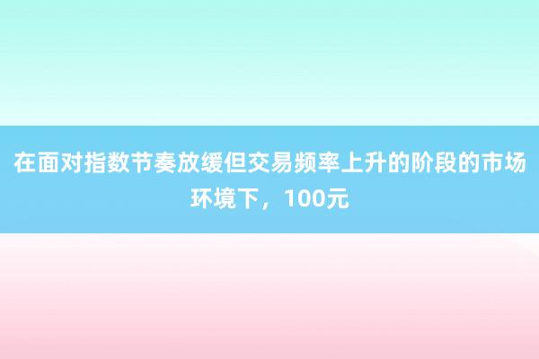 在面对指数节奏放缓但交易频率上升的阶段的市场环境下，100元