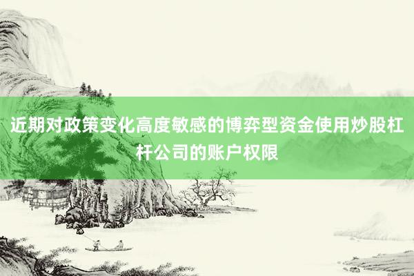 近期对政策变化高度敏感的博弈型资金使用炒股杠杆公司的账户权限