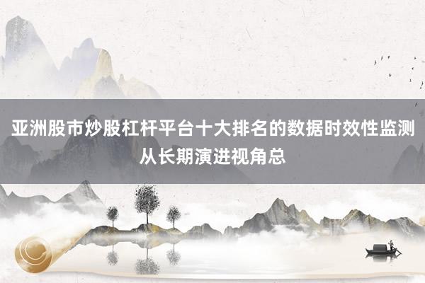 亚洲股市炒股杠杆平台十大排名的数据时效性监测从长期演进视角总