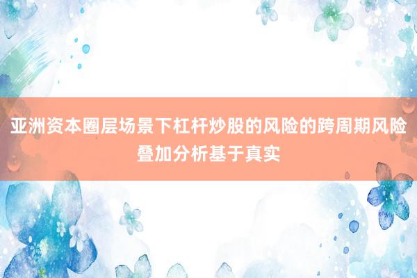 亚洲资本圈层场景下杠杆炒股的风险的跨周期风险叠加分析基于真实