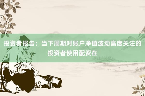 投资者报告：当下周期对账户净值波动高度关注的投资者使用配资在