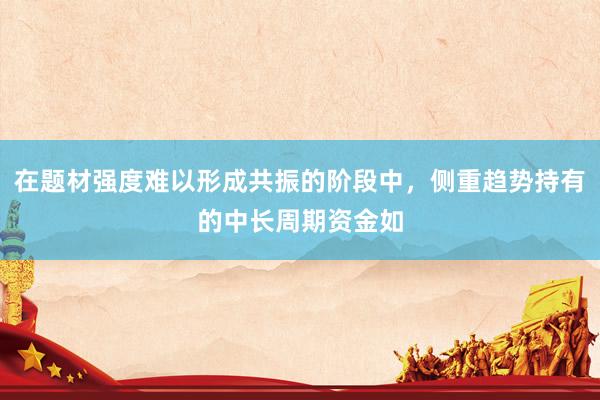 在题材强度难以形成共振的阶段中，侧重趋势持有的中长周期资金如