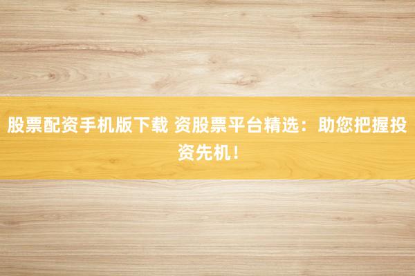 股票配资手机版下载 资股票平台精选：助您把握投资先机！
