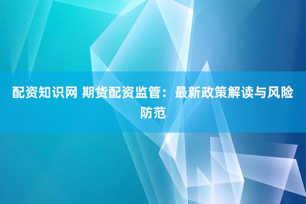 配资知识网 期货配资监管：最新政策解读与风险防范