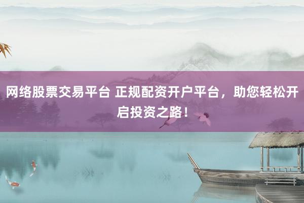 网络股票交易平台 正规配资开户平台，助您轻松开启投资之路！