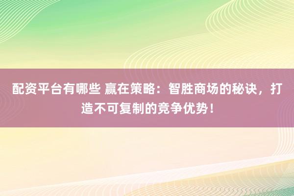 配资平台有哪些 赢在策略：智胜商场的秘诀，打造不可复制的竞争优势！