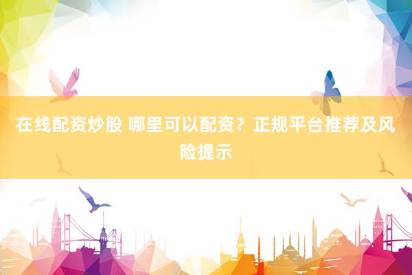 在线配资炒股 哪里可以配资？正规平台推荐及风险提示