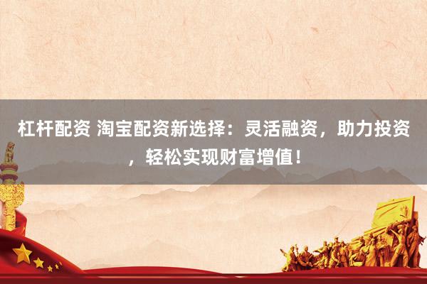 杠杆配资 淘宝配资新选择：灵活融资，助力投资，轻松实现财富增值！