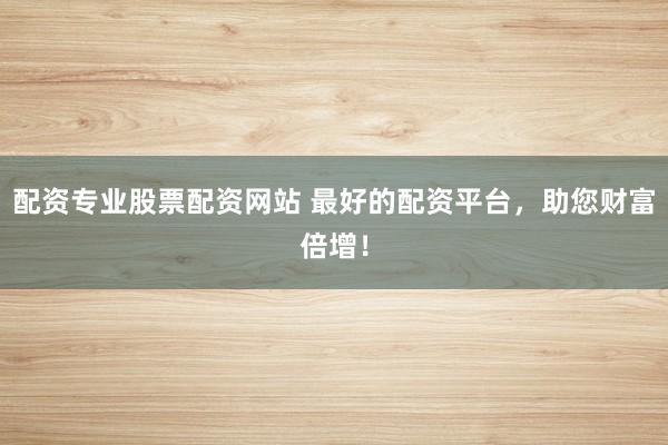 配资专业股票配资网站 最好的配资平台，助您财富倍增！