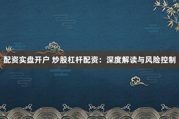配资实盘开户 炒股杠杆配资：深度解读与风险控制