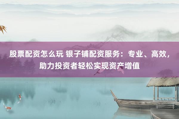股票配资怎么玩 银子铺配资服务：专业、高效，助力投资者轻松实现资产增值