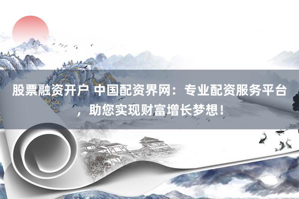 股票融资开户 中国配资界网：专业配资服务平台，助您实现财富增长梦想！