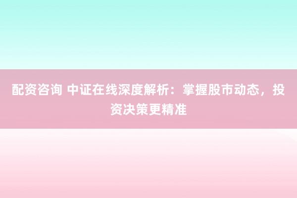 配资咨询 中证在线深度解析：掌握股市动态，投资决策更精准