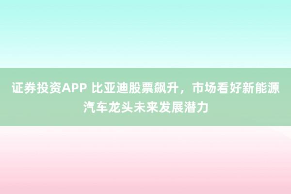 证券投资APP 比亚迪股票飙升，市场看好新能源汽车龙头未来发展潜力