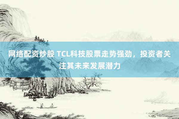 网络配资炒股 TCL科技股票走势强劲，投资者关注其未来发展潜力