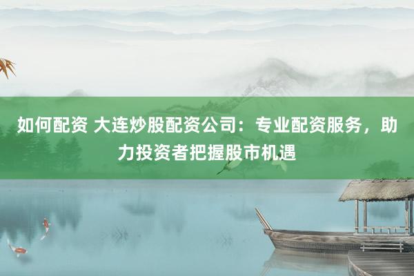 如何配资 大连炒股配资公司：专业配资服务，助力投资者把握股市机遇