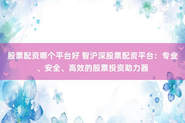 股票配资哪个平台好 智沪深股票配资平台：专业、安全、高效的股票投资助力器