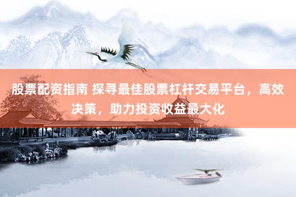 股票配资指南 探寻最佳股票杠杆交易平台，高效决策，助力投资收益最大化