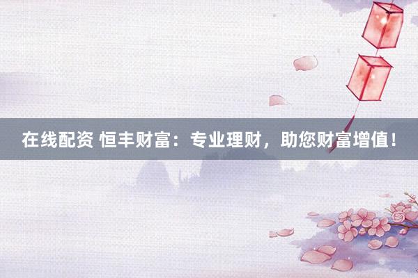 在线配资 恒丰财富：专业理财，助您财富增值！