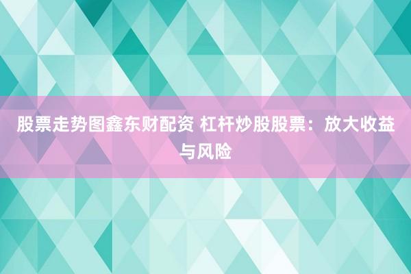 股票走势图鑫东财配资 杠杆炒股股票：放大收益与风险