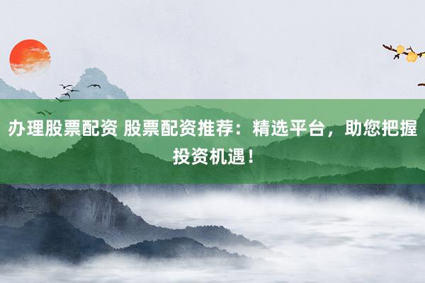 办理股票配资 股票配资推荐：精选平台，助您把握投资机遇！