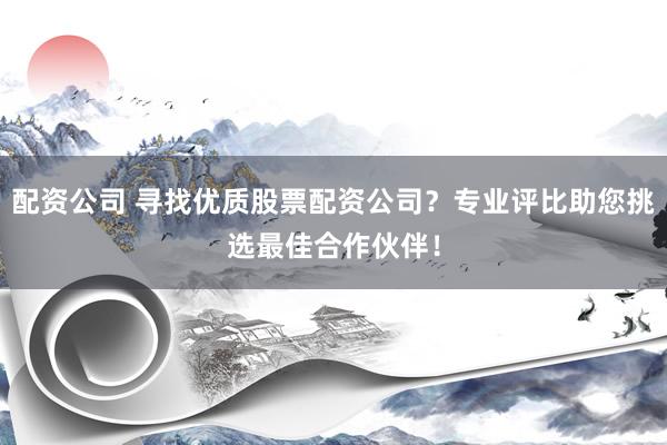 配资公司 寻找优质股票配资公司？专业评比助您挑选最佳合作伙伴！