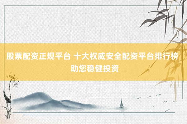 股票配资正规平台 十大权威安全配资平台排行榜  助您稳健投资